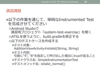 演習課題
以下の作業を通じて、単純なInstrumented Test
を完成させてください
Android Studioで
演習用プロジェクト「system-test-exercise」を開く
ATSLを使うように、build.gradleを修正する
以下のテストケースを作成する
テスト対象:
AdditionViewActivity#isValid(String, String)
テスト内容:
引数に"5", "8"を指定して呼び出した場合にtrueが返ること
テストクラス名: SimpleInstrumentationTest
テストメソッド名: isValid_normal()
Copyright © 2016, NTT Software Corporation. 52
 