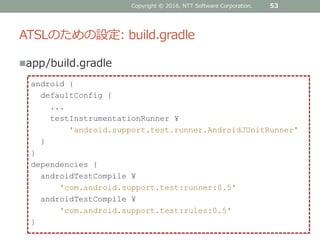 ATSLのための設定: build.gradle
app/build.gradle
Copyright © 2016, NTT Software Corporation. 53
android {
defaultConfig {
...
testInstrumentationRunner ¥
'android.support.test.runner.AndroidJUnitRunner'
}
}
dependencies {
androidTestCompile ¥
'com.android.support.test:runner:0.5'
androidTestCompile ¥
'com.android.support.test:rules:0.5'
}
 