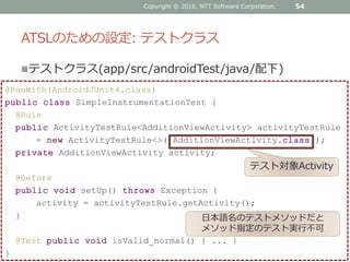 ATSLのための設定: テストクラス
テストクラス(app/src/androidTest/java/配下)
Copyright © 2016, NTT Software Corporation. 54
@RunWith(AndroidJUnit4.class)
public class SimpleInstrumentationTest {
@Rule
public ActivityTestRule<AdditionViewActivity> activityTestRule
= new ActivityTestRule<>( AdditionViewActivity.class );
private AdditionViewActivity activity;
@Before
public void setUp() throws Exception {
activity = activityTestRule.getActivity();
}
@Test public void isValid_normal() { ... }
}
日本語名のテストメソッドだと
メソッド指定のテスト実行不可
テスト対象Activity
 