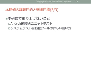 本研修の講義目的と到達目標(3/3)
6Copyright © 2016, NTT Software Corporation.
本研修で取り上げないこと
Android標準のユニットテスト
システムテスト自動化ツールの詳しい使い方
 