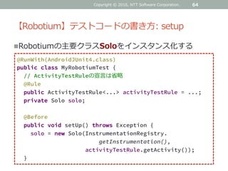 【Robotium】テストコードの書き方: setup
64
@RunWith(AndroidJUnit4.class)
public class MyRobotiumTest {
// ActivityTestRuleの宣言は省略
@Rule
public ActivityTestRule<...> activityTestRule = ...;
private Solo solo;
@Before
public void setUp() throws Exception {
solo = new Solo(InstrumentationRegistry.
getInstrumentation(),
activityTestRule.getActivity());
}
Robotiumの主要クラスSoloをインスタンス化する
Copyright © 2016, NTT Software Corporation.
 