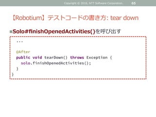 【Robotium】テストコードの書き方: tear down
65
...
@After
public void tearDown() throws Exception {
solo.finishOpenedActivities();
}
}
Solo#finishOpenedActivities()を呼び出す
Copyright © 2016, NTT Software Corporation.
 