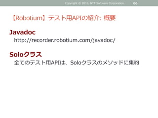 【Robotium】テスト用APIの紹介: 概要
Javadoc
http://recorder.robotium.com/javadoc/
Soloクラス
全てのテスト用APIは、Soloクラスのメソッドに集約
Copyright © 2016, NTT Software Corporation. 66
 
