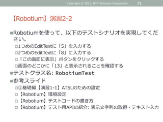【Robotium】演習2-2
Robotiumを使って、以下のテストシナリオを実現してくだ
さい。
1つめのEditTextに「5」を入力する
2つめのEditTextに「8」に入力する
「この画面に表示」ボタンをクリックする
画面のどこかに「13」と表示されることを確認する
テストクラス名: RobotiumTest
参考スライド
①基礎編【演習1-1】ATSLのための設定
【Robotium】環境設定
【Robotium】テストコードの書き方
【Robotium】テスト用APIの紹介: 表示文字列の取得・テキスト入力
71Copyright © 2016, NTT Software Corporation.
 