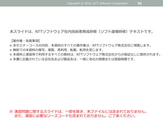 本スライドは、NTTソフトウェア社内技術者育成研修（ソフト道場研修）テキストです。
【著作権・免責事項】
 本セミナーコースの内容、本資料のすべての著作権は、NTTソフトウェア株式会社に帰属します。
 無断での本資料の複写、複製、再利用、転載、転用を禁じます。
 本資料と演習等で利用するすべての教材は、NTTソフトウェア株式会社からの保証なしに提供されます。
 本書に記載されている会社名および製品名は、一般に各社の商標または登録商標です。
56
※ 演習問題に関するスライドは、一部を除き、本ファイルには含まれておりません。
また、演習に必要なソースコードも含まれておりません。ご了承ください。
Copyright © 2016, NTT Software Corporation.
 
