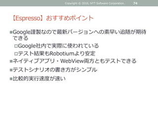 【Espresso】おすすめポイント
Google謹製なので最新バージョンへの素早い追随が期待
できる
Google社内で実際に使われている
テスト結果もRobotiumより安定
ネイティブアプリ・WebView両方ともテストできる
テストシナリオの書き方がシンプル
比較的実行速度が速い
74Copyright © 2016, NTT Software Corporation.
 