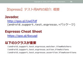 【Espresso】テスト用APIの紹介: 概要
Javadoc
http://goo.gl/UwGTdf
(android.support.test.espresso.*パッケージ)
Espresso Cheat Sheet
https://goo.gl/6xcuqd
以下の3クラスが重要
android.support.test.espresso.matcher.ViewMatchers
android.support.test.espresso.action.ViewActions
android.support.test.espresso.assertion.ViewAssertions
Copyright © 2016, NTT Software Corporation. 79
 