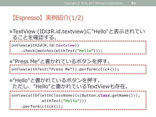 【Espresso】実例紹介(1/2)
TextView (IDはR.id.textview)に"Hello"と表示されてい
ることを確認する。
83
onView(withId(R.id.textview))
.check(matches(withText("Hello")));
"Press Me"と書かれているボタンを押す。
onView(withText("Press Me")).perform(click());
"Hello"と書かれているボタンを押す。
ただし、"Hello"と書かれているTextViewも存在。
onView(allOf(withClassName(is(Button.class.getName())),
withText("Hello")))
.perform(click());
Copyright © 2016, NTT Software Corporation.
 