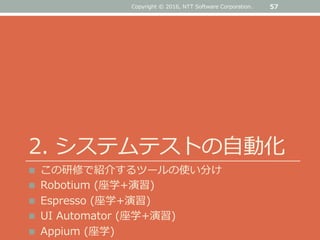 2. システムテストの自動化
 この研修で紹介するツールの使い分け
 Robotium (座学+演習)
 Espresso (座学+演習)
 UI Automator (座学+演習)
 Appium (座学)
57Copyright © 2016, NTT Software Corporation.
 