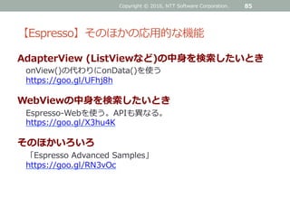 【Espresso】そのほかの応用的な機能
AdapterView (ListViewなど)の中身を検索したいとき
onView()の代わりにonData()を使う
https://goo.gl/UFhj8h
WebViewの中身を検索したいとき
Espresso-Webを使う。APIも異なる。
https://goo.gl/X3hu4K
そのほかいろいろ
「Espresso Advanced Samples」
https://goo.gl/RN3vOc
Copyright © 2016, NTT Software Corporation. 85
 
