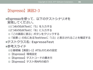 【Espresso】演習2-3
Espressoを使って、以下のテストシナリオを
実現してください。
1つめのEditTextに「5」を入力する
2つめのEditTextに「8」に入力する
「この画面に表示」ボタンをクリックする
「結果:」の右にあるTextViewに「13」と表示されることを確認する
テストクラス名: EspressoTest
参考スライド
①基礎編【演習1-1】ATSLのための設定
【Espresso】環境設定
【Espresso】テストコードの書き方
【Espresso】テスト用APIの紹介
86Copyright © 2016, NTT Software Corporation.
 