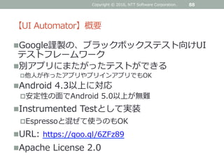 【UI Automator】概要
Google謹製の、ブラックボックステスト向けUI
テストフレームワーク
別アプリにまたがったテストができる
他人が作ったアプリやプリインアプリでもOK
Android 4.3以上に対応
安定性の面でAndroid 5.0以上が無難
Instrumented Testとして実装
Espressoと混ぜて使うのもOK
URL: https://goo.gl/6ZFz89
Apache License 2.0
Copyright © 2016, NTT Software Corporation. 88
 
