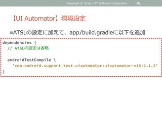 【UI Automator】環境設定
ATSLの設定に加えて、app/build.gradleに以下を追加
91
dependencies {
// ATSLの設定は省略
androidTestCompile ¥
'com.android.support.test.uiautomator:uiautomator-v18:2.1.2'
}
Copyright © 2016, NTT Software Corporation.
 