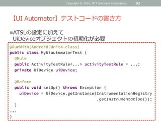 【UI Automator】テストコードの書き方
92
@RunWith(AndroidJUnit4.class)
public class MyUiautomatorTest {
@Rule
public ActivityTestRule<...> activityTestRule = ...;
private UiDevice uiDevice;
@Before
public void setUp() throws Exception {
uiDevice = UiDevice.getInstance(InstrumentationRegistry
.getInstrumentation());
}
...
}
ATSLの設定に加えて
UiDeviceオブジェクトの初期化が必要
Copyright © 2016, NTT Software Corporation.
 