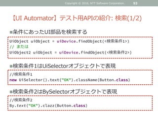 【UI Automator】テスト用APIの紹介: 検索(1/2)
条件にあったUI部品を検索する
93
UiObject uiObject = uiDevice.findObject(<検索条件1>)
// または
UiObject2 uiObject = uiDevice.findObject(<検索条件2>)
検索条件1はUiSelectorオブジェクトで表現
//検索条件1
new UiSelector().text("OK").className(Button.class)
検索条件2はBySelectorオブジェクトで表現
//検索条件2
By.text("OK").clazz(Button.class)
Copyright © 2016, NTT Software Corporation.
 