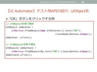 【UI Automator】テスト用APIの紹介: UiObject系
96
「OK」ボタンをクリックする例
// UiObjectを使う場合
UiObject okButton =
uiDevice.findObject(new UiSelector().text("OK").
className(Button.class));
okButton .click();
// UiObject2を使う場合
UiObject2 okButton2 =
uiDevice.findObject(By.text("OK").clazz(Button.class));
okButton2.click();
Copyright © 2016, NTT Software Corporation.
 
