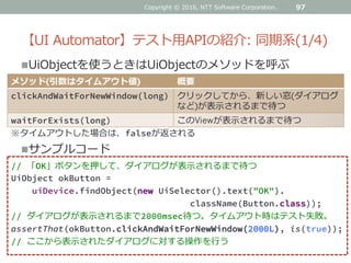 【UI Automator】テスト用APIの紹介: 同期系(1/4)
UiObjectを使うときはUiObjectのメソッドを呼ぶ
97
メソッド(引数はタイムアウト値) 概要
clickAndWaitForNewWindow(long) クリックしてから、新しい窓(ダイアログ
など)が表示されるまで待つ
waitForExists(long) このViewが表示されるまで待つ
// 「OK」ボタンを押して、ダイアログが表示されるまで待つ
UiObject okButton =
uiDevice.findObject(new UiSelector().text("OK").
className(Button.class));
// ダイアログが表示されるまで2000msec待つ。タイムアウト時はテスト失敗。
assertThat(okButton.clickAndWaitForNewWindow(2000L), is(true));
// ここから表示されたダイアログに対する操作を行う
サンプルコード
※タイムアウトした場合は、falseが返される
Copyright © 2016, NTT Software Corporation.
 