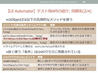 【UI Automator】テスト用APIの紹介: 同期系(2/4)
UiObject2は以下の汎用的なメソッドを使う
98
メソッド(引数は条件とタイムアウト値) 概要
clickAndWait(EventCondition,
long)
クリックしてから、指定された条件が満
たされるまで待つ
wait(SearchCondition, long)
※UiObject2とUiDeviceの両方に存在
指定された条件が満たされるまで待つ
wait(UiObject2Condition, long) 指定された条件が満たされるまで待つ
良く使う「条件」はUntilクラスに用意されている
Untilクラスのstaticメソッド 概要
newWindow() 新しい窓(ダイアログ)が表示されるまで
textEquals(String) 表示文字列が引数で指定された通りになるまで
gone(BySelector) 条件に合致するViewが見付からなくなるまで
※タイムアウトした場合は、null/0/falseが返される
Copyright © 2016, NTT Software Corporation.
 