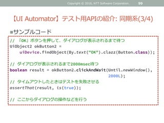 【UI Automator】テスト用APIの紹介: 同期系(3/4)
99
サンプルコード
// 「OK」ボタンを押して、ダイアログが表示されるまで待つ
UiObject2 okButton2 =
uiDevice.findObject(By.text("OK").clazz(Button.class));
// ダイアログが表示されるまで2000msec待つ
boolean result = okButton2.clickAndWait(Until.newWindow(),
2000L);
// タイムアウトしたときはテストを失敗させる
assertThat(result, is(true));
// ここからダイアログの操作などを行う
Copyright © 2016, NTT Software Corporation.
 