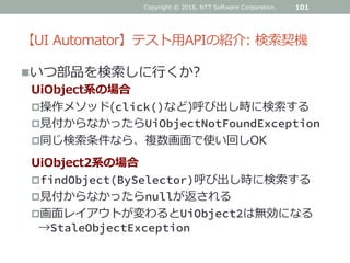 【UI Automator】テスト用APIの紹介: 検索契機
いつ部品を検索しに行くか?
UiObject系の場合
操作メソッド(click()など)呼び出し時に検索する
見付からなかったらUiObjectNotFoundException
同じ検索条件なら、複数画面で使い回しOK
UiObject2系の場合
findObject(BySelector)呼び出し時に検索する
見付からなかったらnullが返される
画面レイアウトが変わるとUiObject2は無効になる
→StaleObjectException
101Copyright © 2016, NTT Software Corporation.
 