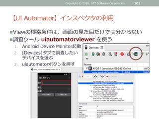 【UI Automator】インスペクタの利用
Viewの検索条件は、画面の見た目だけでは分からない
調査ツール uiautomatorviewer を使う
1. Android Device Monitor起動
2. [Devices]タブで調査したい
デバイスを選ぶ
3. uiautomatorボタンを押す
102Copyright © 2016, NTT Software Corporation.
 