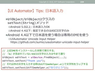 【UI Automator】Tips: 日本語入力
UiObject/UiObject2クラスの
setText(String)メソッド
Android 5.0以上: 日本語入力OK
Android 4.4以下: 指定できるのはASCII文字のみ
Android 4.4以下で日本語を使う場合は専用のIMEを使う
UIAutomator Unicode Input Helper
https://github.com/sumio/uiautomator-unicode-input-helper
Copyright © 2016, NTT Software Corporation. 104
// 上記IMEをインストールした状態で実行する。
// 「&」が含まれていないASCII文字の入力は今まで通り
UiObject editText = uiDevice.findObject(...);
editText.setText("Thank you");
// それ以外の文字を入力する時はUtf7ImeHelper.e()で文字列をラップする
editText.setText(Utf7ImeHelper.e("ありがとう"));
 