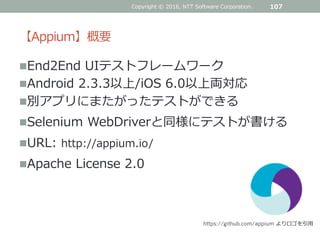 【Appium】概要
Copyright © 2016, NTT Software Corporation. 107
End2End UIテストフレームワーク
Android 2.3.3以上/iOS 6.0以上両対応
別アプリにまたがったテストができる
Selenium WebDriverと同様にテストが書ける
URL: http://appium.io/
Apache License 2.0
https://github.com/appium よりロゴを引用
 