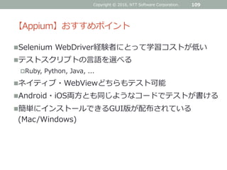 【Appium】おすすめポイント
Selenium WebDriver経験者にとって学習コストが低い
テストスクリプトの言語を選べる
Ruby, Python, Java, ...
ネイティブ・WebViewどちらもテスト可能
Android・iOS両方とも同じようなコードでテストが書ける
簡単にインストールできるGUI版が配布されている
(Mac/Windows)
109Copyright © 2016, NTT Software Corporation.
 