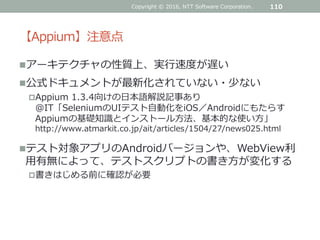 【Appium】注意点
アーキテクチャの性質上、実行速度が遅い
公式ドキュメントが最新化されていない・少ない
Appium 1.3.4向けの日本語解説記事あり
@IT「SeleniumのUIテスト自動化をiOS／Androidにもたらす
Appiumの基礎知識とインストール方法、基本的な使い方」
http://www.atmarkit.co.jp/ait/articles/1504/27/news025.html
テスト対象アプリのAndroidバージョンや、WebView利
用有無によって、テストスクリプトの書き方が変化する
書きはじめる前に確認が必要
Copyright © 2016, NTT Software Corporation. 110
 