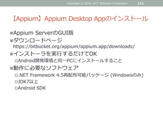 【Appium】Appium Desktop Appのインストール
Appium ServerのGUI版
ダウンロードページ
https://bitbucket.org/appium/appium.app/downloads/
インストーラを実行するだけでOK
Android開発環境と同一PCにインストールすること
動作に必要なソフトウェア
.NET Framework 4.5再配布可能パッケージ (Windowsのみ)
JDK7以上
Android SDK
Copyright © 2016, NTT Software Corporation. 111
 