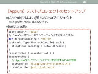 【Appium】テストプロジェクトのセットアップ
(Androidではない)通常のJavaプロジェクト
EclipseやIntelliJ IDEAなどで。
build.gradle
112
apply plugin: 'java'
// JavaソースコードのエンコーディングをUTF-8とする。
def defaultEncoding = 'UTF-8'
tasks.withType(AbstractCompile).each {
it.options.encoding = defaultEncoding
}
repositories { mavenCentral() }
dependencies {
// Appiumクライアントライブラリを利用するための宣言
testCompile 'io.appium:java-client:3.4.0'
testCompile 'junit:junit:4.12'
}
Copyright © 2016, NTT Software Corporation.
 