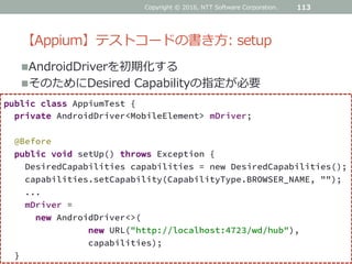 【Appium】テストコードの書き方: setup
AndroidDriverを初期化する
そのためにDesired Capabilityの指定が必要
113
public class AppiumTest {
private AndroidDriver<MobileElement> mDriver;
@Before
public void setUp() throws Exception {
DesiredCapabilities capabilities = new DesiredCapabilities();
capabilities.setCapability(CapabilityType.BROWSER_NAME, "");
...
mDriver =
new AndroidDriver<>(
new URL("http://localhost:4723/wd/hub"),
capabilities);
}
Copyright © 2016, NTT Software Corporation.
 