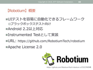【Robotium】概要
UIテストを容易に自動化できるフレームワーク
ブラックボックステスト向け
Android 2.2以上対応
Instrumented Testとして実装
URL: https://github.com/RobotiumTech/robotium
Apache License 2.0
Copyright © 2016, NTT Software Corporation. 60
https://github.com/RobotiumTech/robotium よりロゴを引用
 