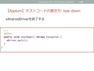 【Appium】テストコードの書き方: tear down
AndroidDriverを終了する
114
...
@After
public void tearDown() throws Exception {
mDriver.quit();
}
}
Copyright © 2016, NTT Software Corporation.
 
