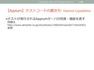 【Appium】テストコードの書き方: Desired Capabilities
テストが実行されるAppiumサーバの性質・機能を表す
詳細は
http://www.atmarkit.co.jp/ait/articles/1506/02/news017.html#021
参照
Copyright © 2016, NTT Software Corporation. 115
 
