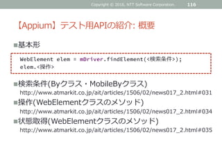 【Appium】テスト用APIの紹介: 概要
基本形
Copyright © 2016, NTT Software Corporation. 116
WebElement elem = mDriver.findElement(<検索条件>);
elem.<操作>
検索条件(Byクラス・MobileByクラス)
http://www.atmarkit.co.jp/ait/articles/1506/02/news017_2.html#031
操作(WebElementクラスのメソッド)
http://www.atmarkit.co.jp/ait/articles/1506/02/news017_2.html#034
状態取得(WebElementクラスのメソッド)
http://www.atmarkit.co.jp/ait/articles/1506/02/news017_2.html#035
 