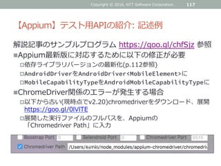 【Appium】テスト用APIの紹介: 記述例
解説記事のサンプルプログラム https://goo.gl/chfSjz 参照
Appium最新版に対応するために以下の修正が必要
依存ライブラリバージョンの最新化(p.112参照)
AndroidDriverをAndroidDriver<MobileElement>に
MobileCapabilityTypeをAndroidMobileCapabilityTypeに
ChromeDriver関係のエラーが発生する場合
以下から古い(現時点でv2.20)chromedriverをダウンロード、展開
https://goo.gl/0lVlTE
展開した実行ファイルのフルパスを、Appiumの
「Chromedriver Path」に入力
Copyright © 2016, NTT Software Corporation. 117
 