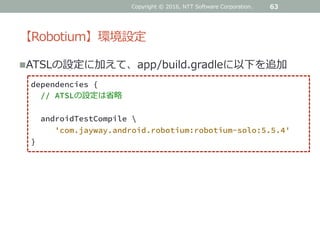 【Robotium】環境設定
ATSLの設定に加えて、app/build.gradleに以下を追加
63
dependencies {
// ATSLの設定は省略
androidTestCompile ¥
'com.jayway.android.robotium:robotium-solo:5.5.4'
}
Copyright © 2016, NTT Software Corporation.
 