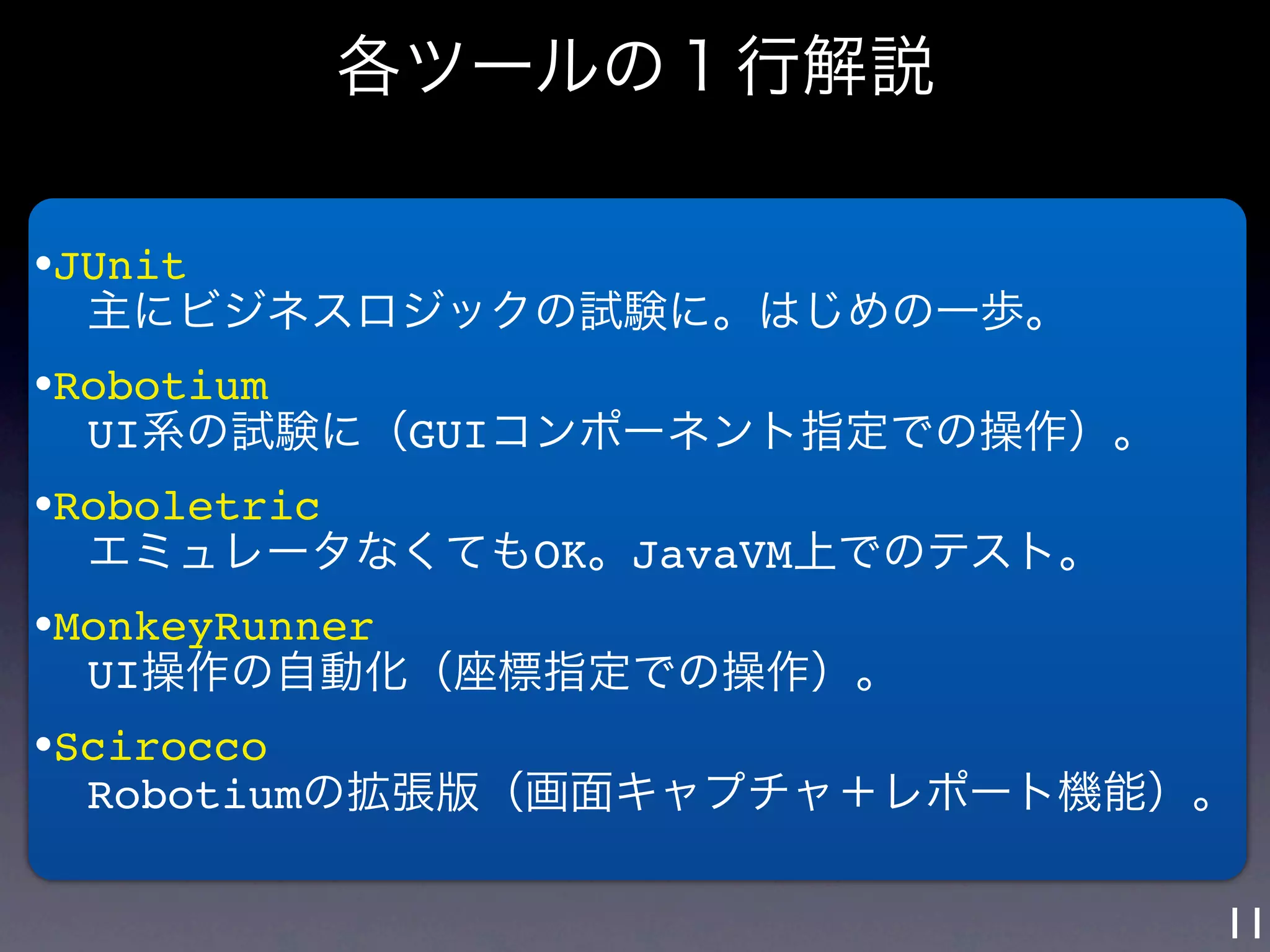 各ツールの１行解説

•JUnit
  主にビジネスロジックの試験に。はじめの一歩。
•Robotium
  UI系の試験に（GUIコンポーネント指定での操作）。
•Roboletric
  エミュレータなくてもOK。JavaVM上でのテスト。
•MonkeyRunner
  UI操作の自動化（座標指定での操作）。
•Scirocco
  Robotiumの拡張版（画面キャプチャ＋レポート機能）。

                               11
 