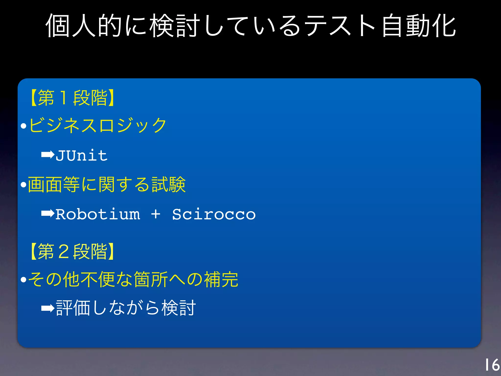 個人的に検討しているテスト自動化

【第１段階】
•ビジネスロジック
 ➡JUnit
•画面等に関する試験
 ➡Robotium + Scirocco

【第２段階】
•その他不便な箇所への補完
 ➡評価しながら検討


                        16
 