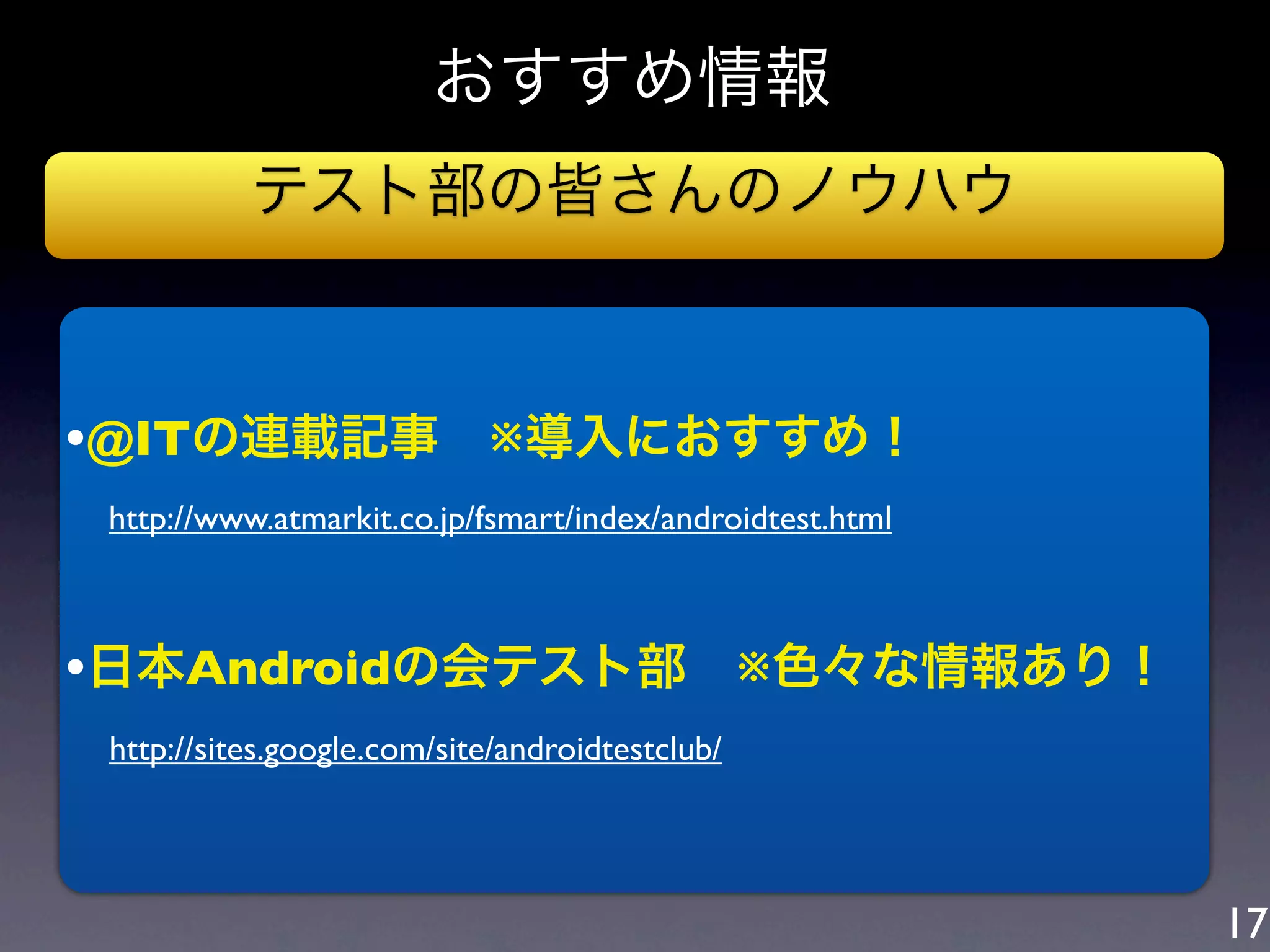 おすすめ情報
             テスト部の皆さんのノウハウ



•@ITの連載記事 ※導入におすすめ！
   http://www.atmarkit.co.jp/fsmart/index/androidtest.html



•日本Androidの会テスト部 ※色々な情報あり！
 http://sites.google.com/site/androidtestclub/



                                                             17
 