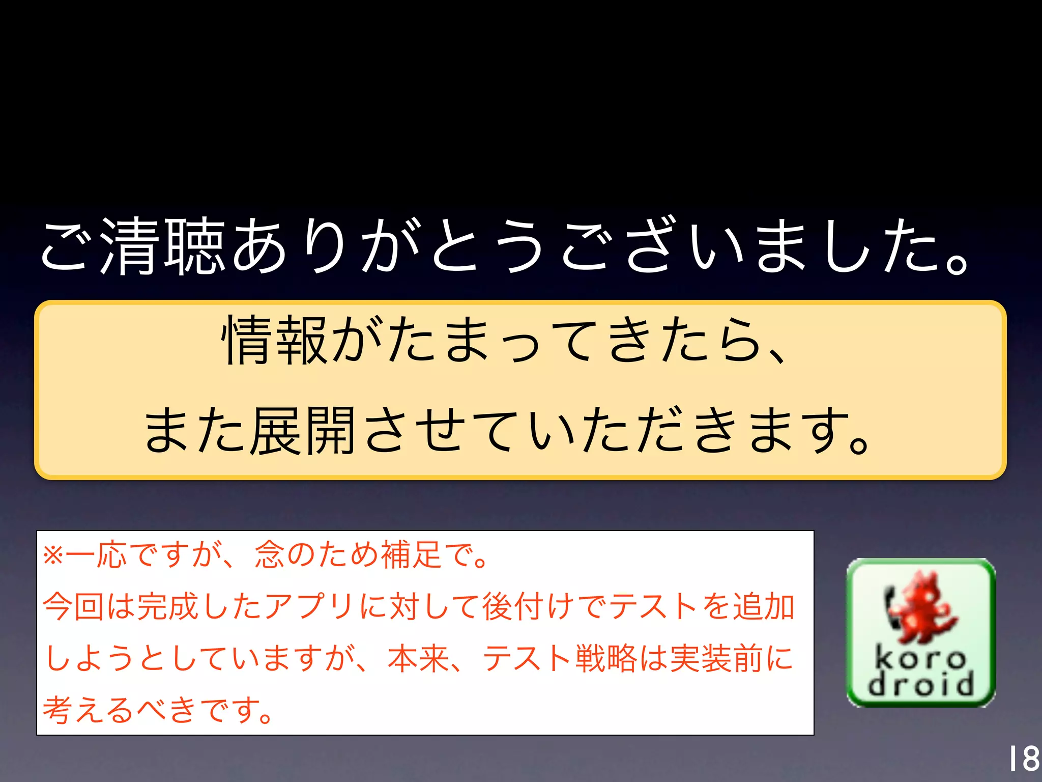 ご清聴ありがとうございました。
     情報がたまってきたら、
   また展開させていただきます。

※一応ですが、念のため補足で。
今回は完成したアプリに対して後付けでテストを追加
しようとしていますが、本来、テスト戦略は実装前に
考えるべきです。
                           18
 
