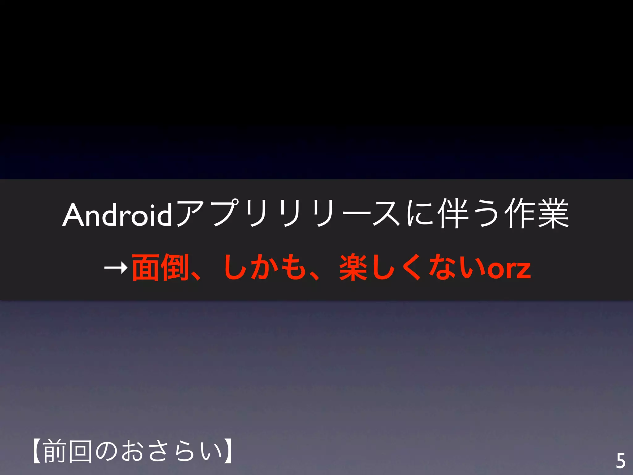 Androidアプリリリースに伴う作業
   →面倒、しかも、楽しくないorz




【前回のおさらい】              5
 