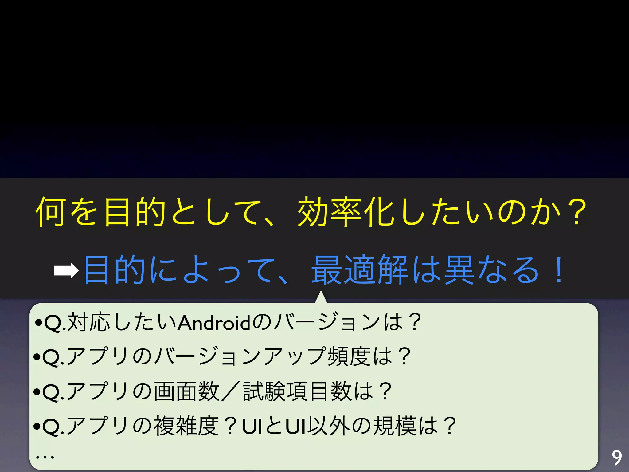 何を目的として、効率化したいのか？
 ➡目的によって、最適解は異なる！
•Q.対応したいAndroidのバージョンは？
•Q.アプリのバージョンアップ頻度は？
•Q.アプリの画面数／試験項目数は？
•Q.アプリの複雑度？UIとUI以外の規模は？
…                         9
 
