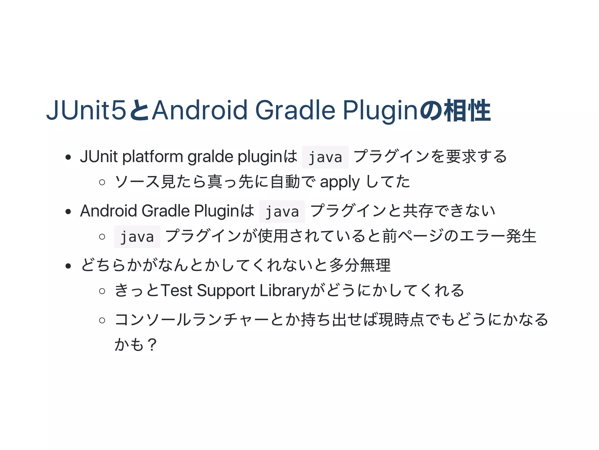 JUnit5とAndroid Gradle Pluginの相性
JUnit platform gralde pluginは java プラグインを要求する
ソース見たら真っ先に自動でapply してた
Android Gradle Pluginは java プラグインと共存できない
 java プラグインが使用されていると前ページのエラー発生
どちらかがなんとかしてくれないと多分無理
きっとTest Support Libraryがどうにかしてくれる
コンソールランチャーとか持ち出せば現時点でもどうにかなる
かも？
 