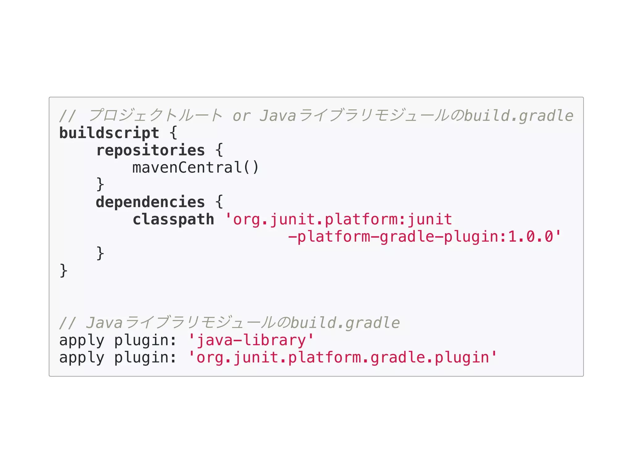 // プロジェクトルート or Javaライブラリモジュールのbuild.gradle
buildscript {
repositories {
mavenCentral()
}
dependencies {
classpath 'org.junit.platform:junit
-platform-gradle-plugin:1.0.0'
}
}
// Javaライブラリモジュールのbuild.gradle
apply plugin: 'java-library'
apply plugin: 'org.junit.platform.gradle.plugin'
 