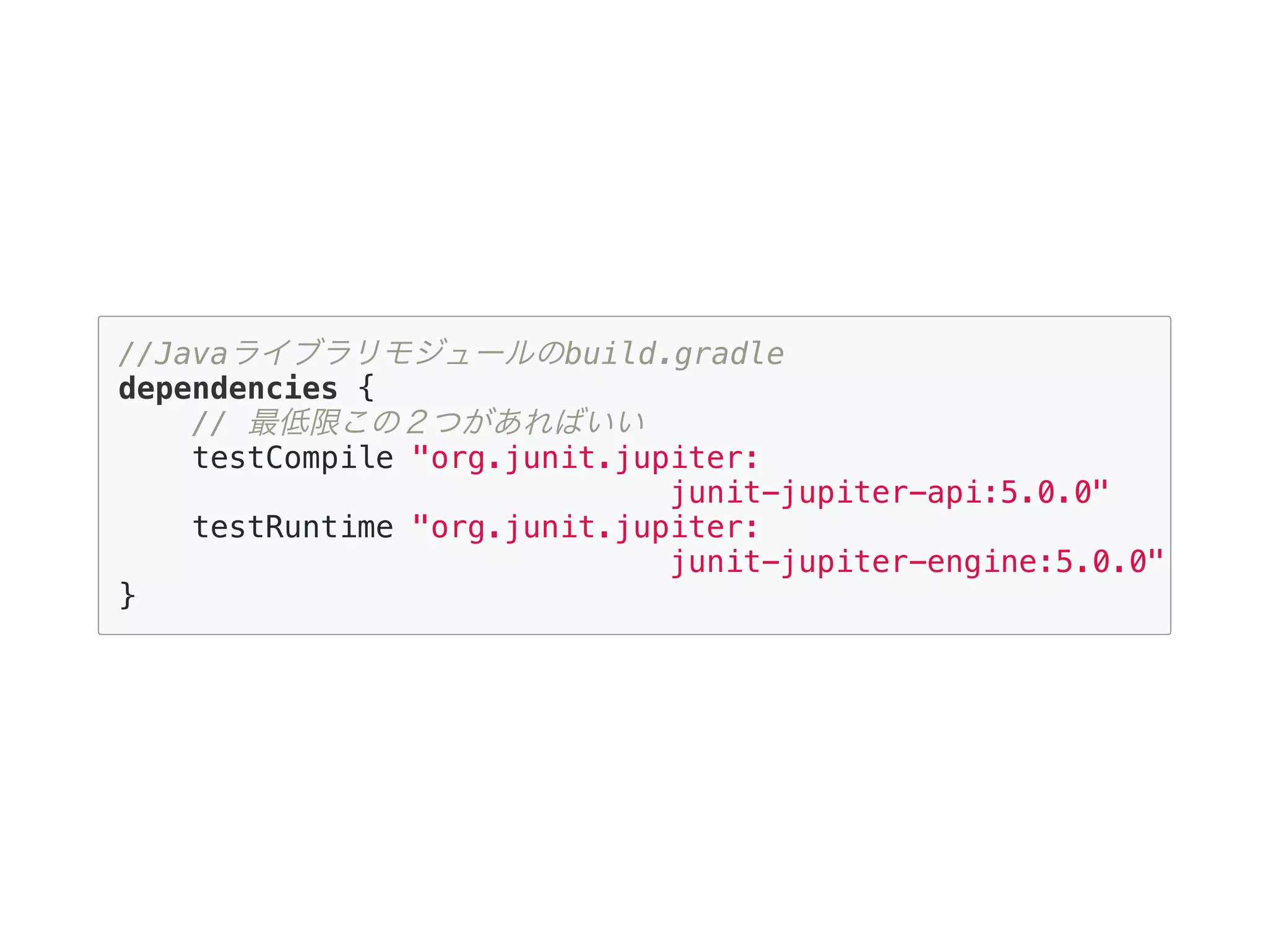 //Javaライブラリモジュールのbuild.gradle
dependencies {
// 最低限この２つがあればいい
testCompile "org.junit.jupiter:
junit-jupiter-api:5.0.0"
testRuntime "org.junit.jupiter:
junit-jupiter-engine:5.0.0"
}
 