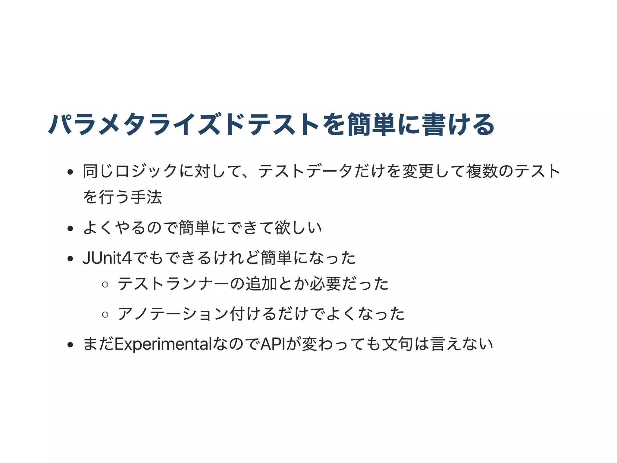 パラメタライズドテストを簡単に書ける
同じロジックに対して、テストデータだけを変更して複数のテスト
を行う手法
よくやるので簡単にできて欲しい
JUnit4でもできるけれど簡単になった
テストランナーの追加とか必要だった
アノテーション付けるだけでよくなった
まだExperimentalなのでAPIが変わっても文句は言えない
 