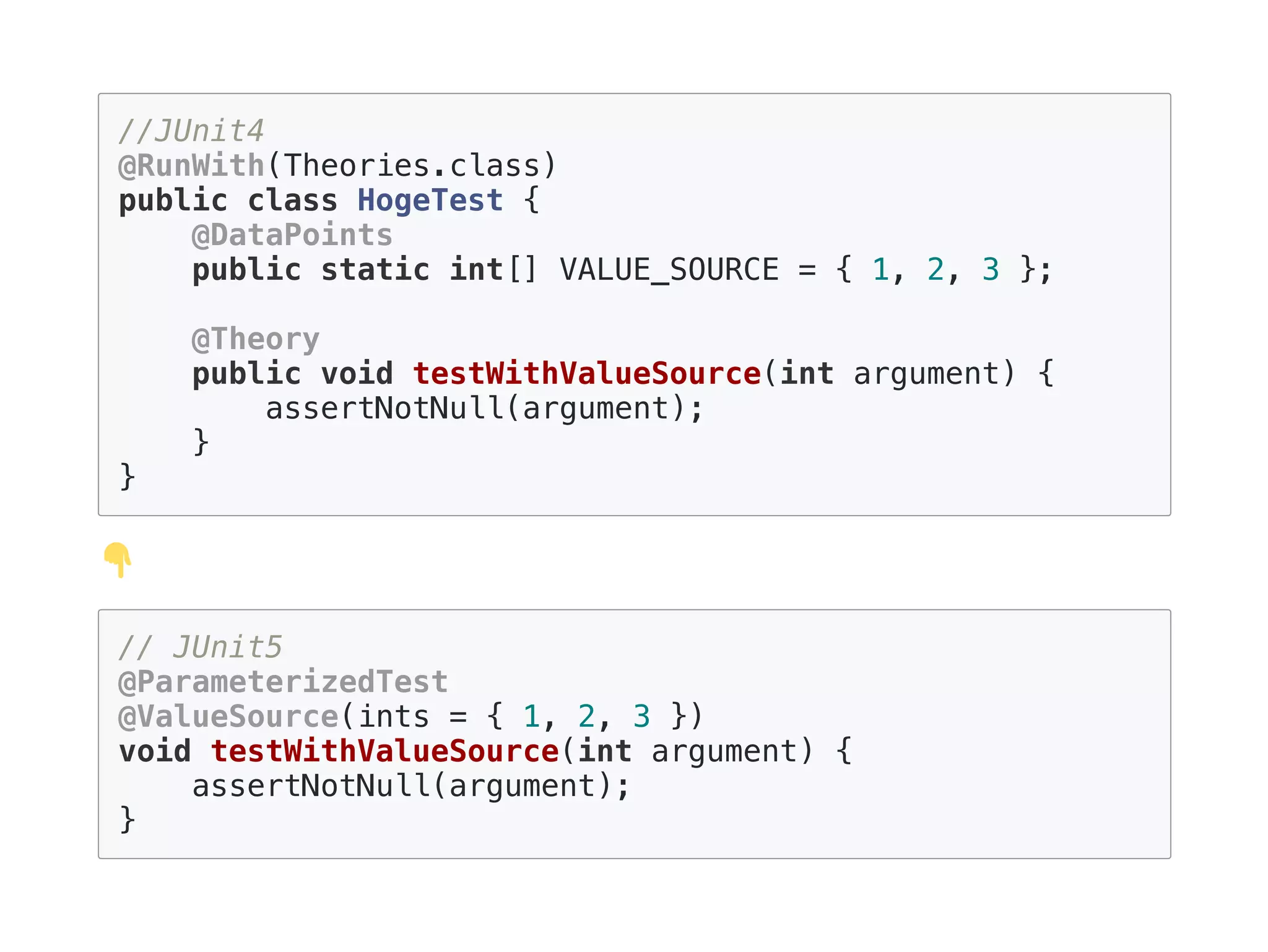 //JUnit4
@RunWith(Theories.class)
public class HogeTest {
@DataPoints
public static int[] VALUE_SOURCE = { 1, 2, 3 };
@Theory
public void testWithValueSource(int argument) {
assertNotNull(argument);
}
}
// JUnit5
@ParameterizedTest
@ValueSource(ints = { 1, 2, 3 })
void testWithValueSource(int argument) {
assertNotNull(argument);
}
 