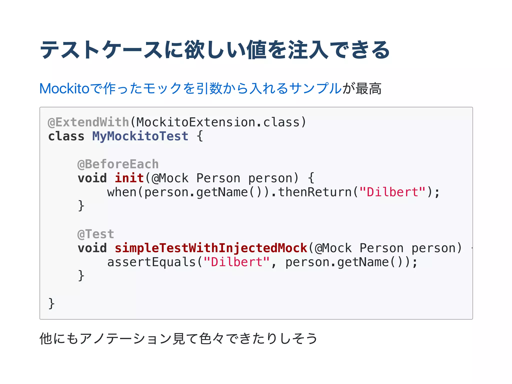 テストケースに欲しい値を注入できる
Mockitoで作ったモックを引数から入れるサンプルが最高
他にもアノテーション見て色々できたりしそう
@ExtendWith(MockitoExtension.class)
class MyMockitoTest {
@BeforeEach
void init(@Mock Person person) {
when(person.getName()).thenReturn("Dilbert");
}
@Test
void simpleTestWithInjectedMock(@Mock Person person) {
assertEquals("Dilbert", person.getName());
}
}
 